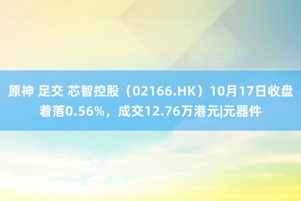 原神 足交 芯智控股（02166.HK）10月17日收盘着落0.56%，成交12.76万港元|元器件