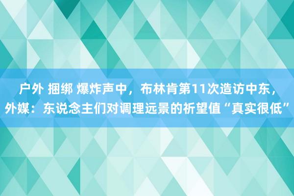 户外 捆绑 爆炸声中，布林肯第11次造访中东，外媒：东说念主们对调理远景的祈望值“真实很低”