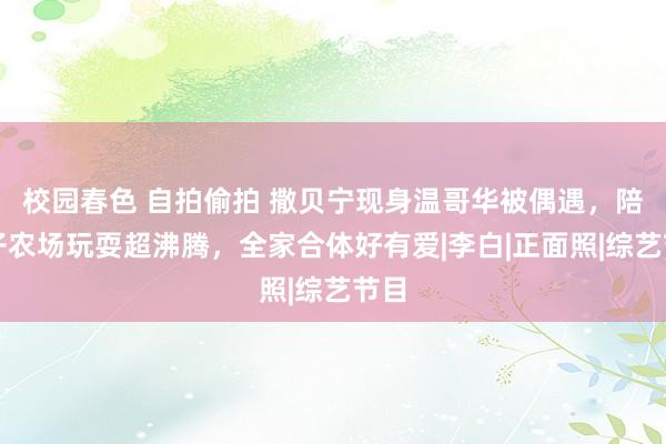 校园春色 自拍偷拍 撒贝宁现身温哥华被偶遇，陪孩子农场玩耍超沸腾，全家合体好有爱|李白|正面照|综艺节目