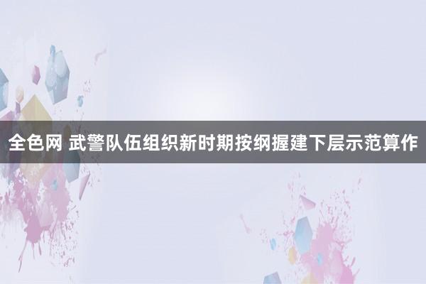 全色网 武警队伍组织新时期按纲握建下层示范算作