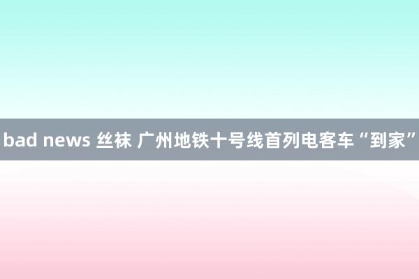 bad news 丝袜 广州地铁十号线首列电客车“到家”