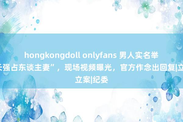 hongkongdoll onlyfans 男人实名举报“区长强占东谈主妻”，现场视频曝光，官方作念出回复|立案|纪委