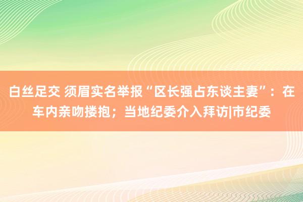 白丝足交 须眉实名举报“区长强占东谈主妻”：在车内亲吻搂抱；当地纪委介入拜访|市纪委