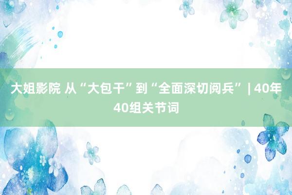 大姐影院 从“大包干”到“全面深切阅兵” | 40年40组关节词