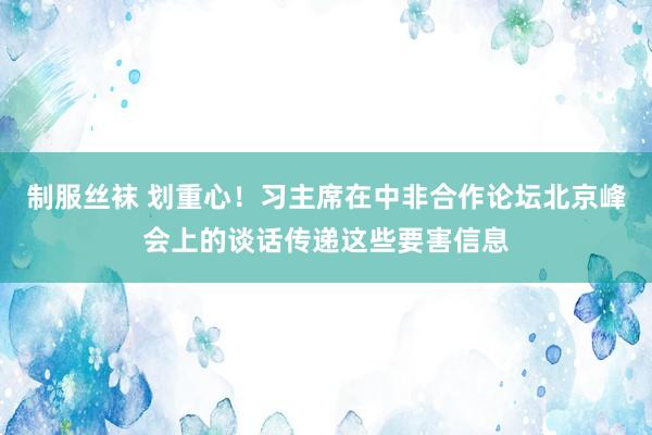 制服丝袜 划重心！习主席在中非合作论坛北京峰会上的谈话传递这些要害信息