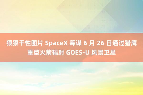 狠狠干性图片 SpaceX 筹谋 6 月 26 日通过猎鹰重型火箭辐射 GOES-U 风景卫星