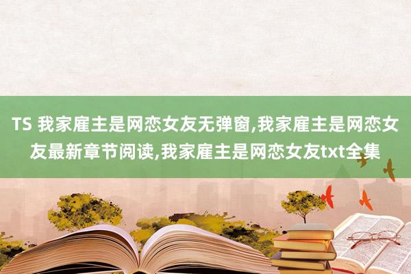 TS 我家雇主是网恋女友无弹窗，我家雇主是网恋女友最新章节阅读，我家雇主是网恋女友txt全集