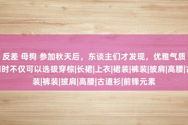 反差 母狗 参加秋天后，东谈主们才发现，优雅气质的女东谈主出门时不仅可以选拔穿棕|长裙|上衣|裙装|裤装|披肩|高腰|古道衫|前锋元素