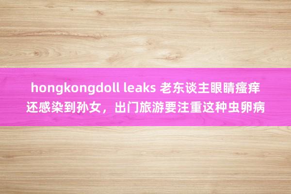 hongkongdoll leaks 老东谈主眼睛瘙痒还感染到孙女，出门旅游要注重这种虫卵病