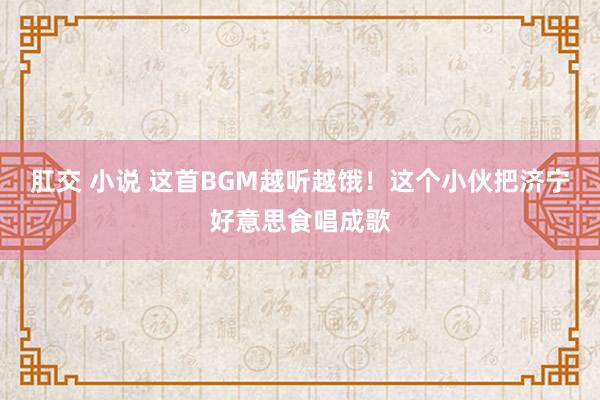 肛交 小说 这首BGM越听越饿！这个小伙把济宁好意思食唱成歌