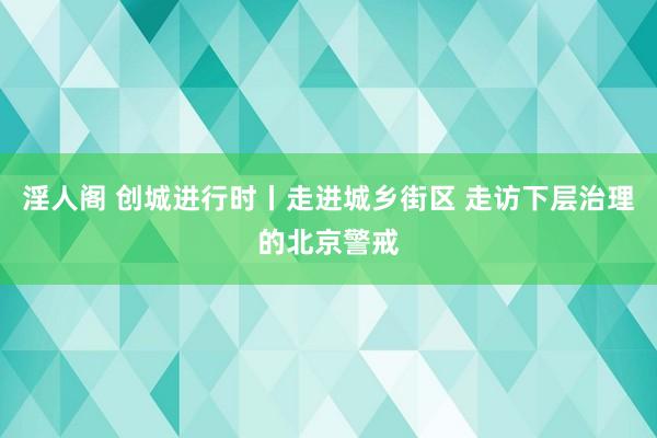 淫人阁 创城进行时丨走进城乡街区 走访下层治理的北京警戒