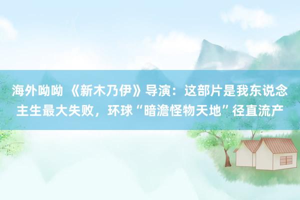 海外呦呦 《新木乃伊》导演：这部片是我东说念主生最大失败，环球“暗澹怪物天地”径直流产