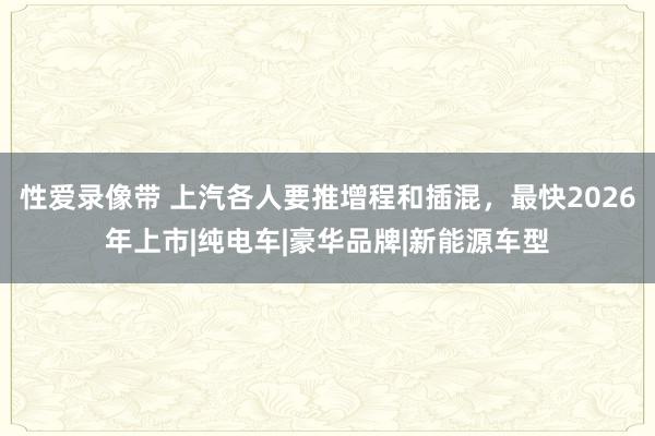 性爱录像带 上汽各人要推增程和插混，最快2026年上市|纯电车|豪华品牌|新能源车型