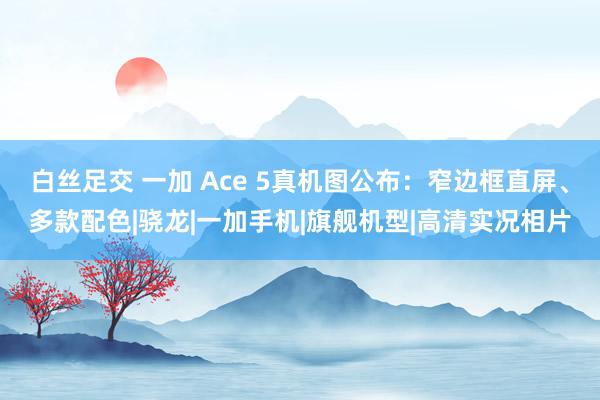 白丝足交 一加 Ace 5真机图公布：窄边框直屏、多款配色|骁龙|一加手机|旗舰机型|高清实况相片