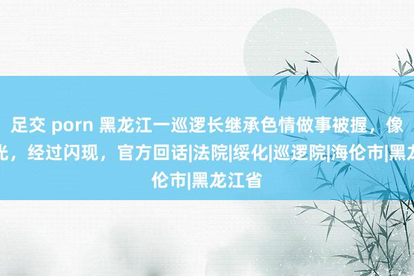 足交 porn 黑龙江一巡逻长继承色情做事被握，像片曝光，经过闪现，官方回话|法院|绥化|巡逻院|海伦市|黑龙江省