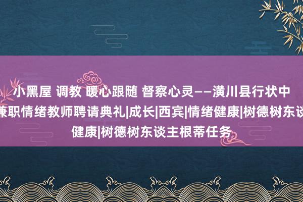 小黑屋 调教 暖心跟随 督察心灵——潢川县行状中专举行校外兼职情绪教师聘请典礼|成长|西宾|情绪健康|树德树东谈主根蒂任务