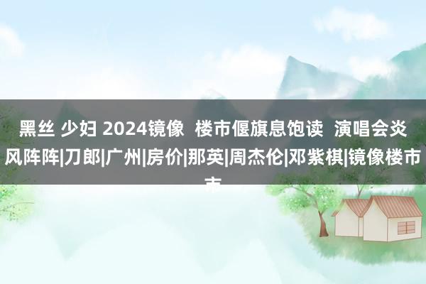 黑丝 少妇 2024镜像  楼市偃旗息饱读  演唱会炎风阵阵|刀郎|广州|房价|那英|周杰伦|邓紫棋|镜像楼市