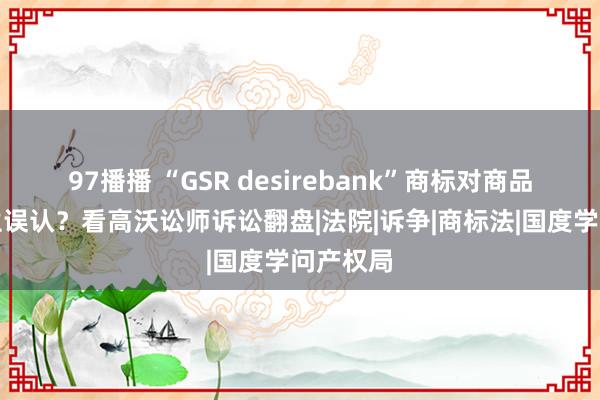 97播播 “GSR desirebank”商标对商品开端产生误认？看高沃讼师诉讼翻盘|法院|诉争|商标法|国度学问产权局