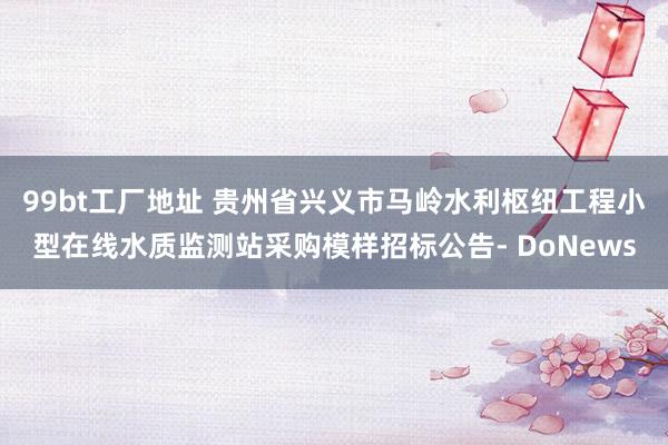 99bt工厂地址 贵州省兴义市马岭水利枢纽工程小型在线水质监测站采购模样招标公告- DoNews